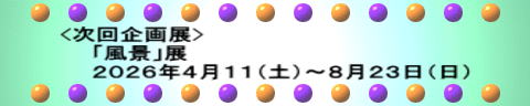 <次回企画展> 　　「風景」展 　　２０２６年４月１１（土）～８月２３日（日）
